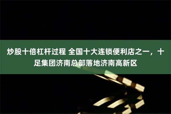 炒股十倍杠杆过程 全国十大连锁便利店之一，十足集团济南总部落地济南高新区