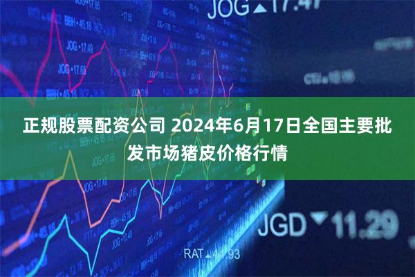 正规股票配资公司 2024年6月17日全国主要批发市场猪皮价格行情