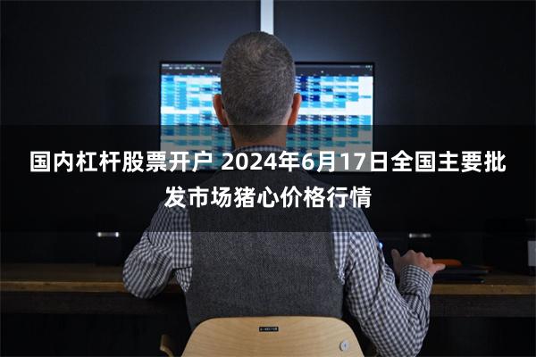 国内杠杆股票开户 2024年6月17日全国主要批发市场猪心价格行情