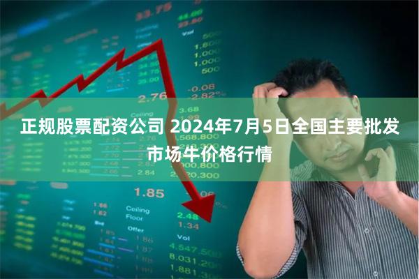 正规股票配资公司 2024年7月5日全国主要批发市场牛价格行情