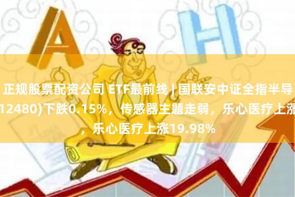 正规股票配资公司 ETF最前线 | 国联安中证全指半导体ETF(512480)下跌0.15%，传感器主题走弱，乐心医疗上涨19.98%