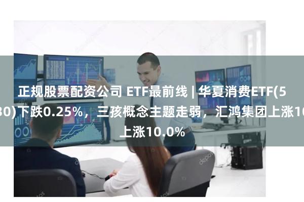 正规股票配资公司 ETF最前线 | 华夏消费ETF(510630)下跌0.25%，三孩概念主题走弱，汇鸿集团上涨10.0%